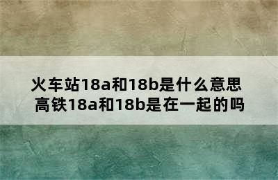 火车站18a和18b是什么意思 高铁18a和18b是在一起的吗